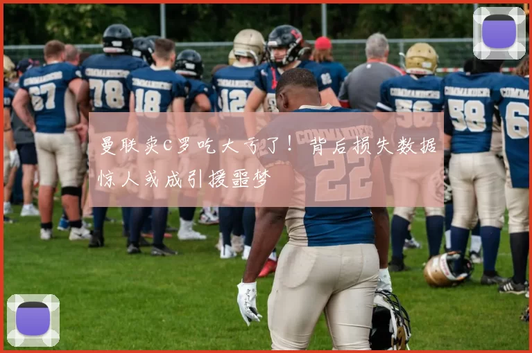 曼联卖c罗吃大亏了！背后损失数据惊人或成引援噩梦