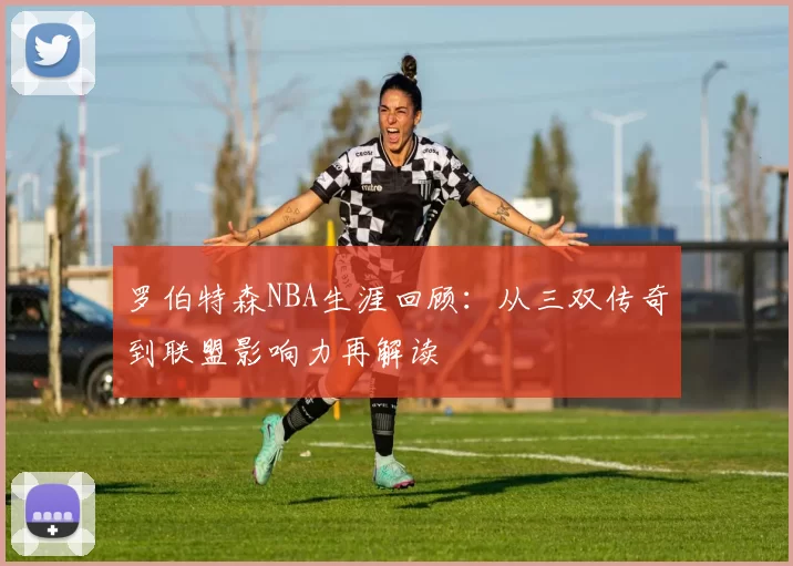 罗伯特森NBA生涯回顾:从三双传奇到联盟影响力再解读