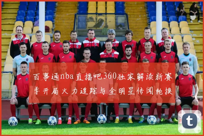 百事通nba直播吧360独家解读新赛季开局火力追踪与全明星传闻轮换焦点前瞻动向