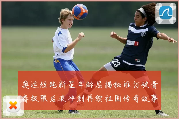 奥运短跑新星年龄层揭秘谁打破青春极限后浪冲刺再续祖国传奇故事