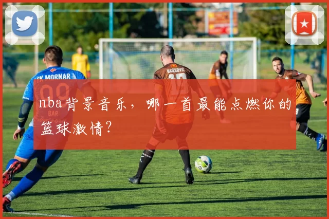 nba背景音乐，哪一首最能点燃你的篮球激情？