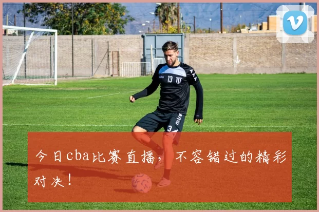 今日cba比赛直播，不容错过的精彩对决！