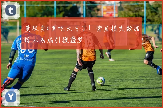 曼联卖c罗吃大亏了!背后损失数据惊人或成引援噩梦