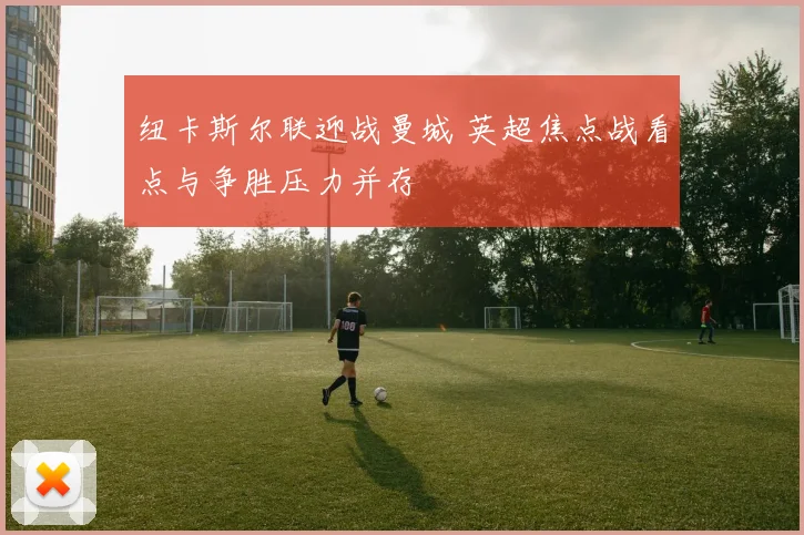 纽卡斯尔联迎战曼城 英超焦点战看点与争胜压力并存