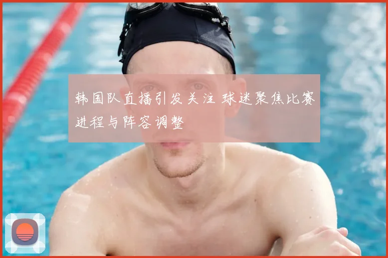 韩国队直播引发关注 球迷聚焦比赛进程与阵容调整