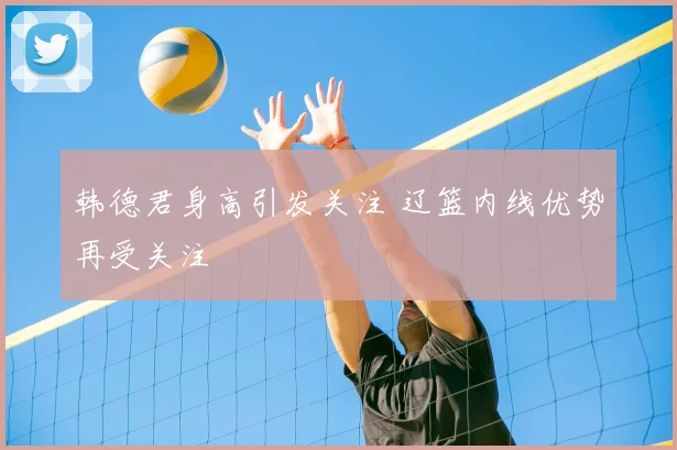 韩德君身高引发关注 辽篮内线优势再受关注