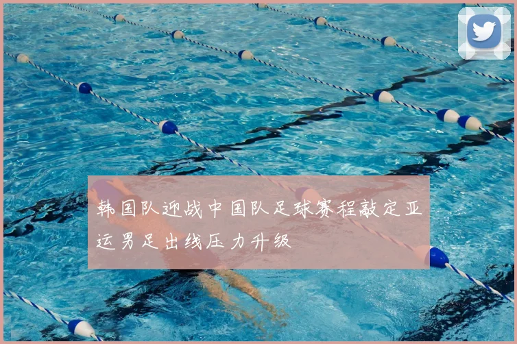 韩国队迎战中国队足球赛程敲定亚运男足出线压力升级
