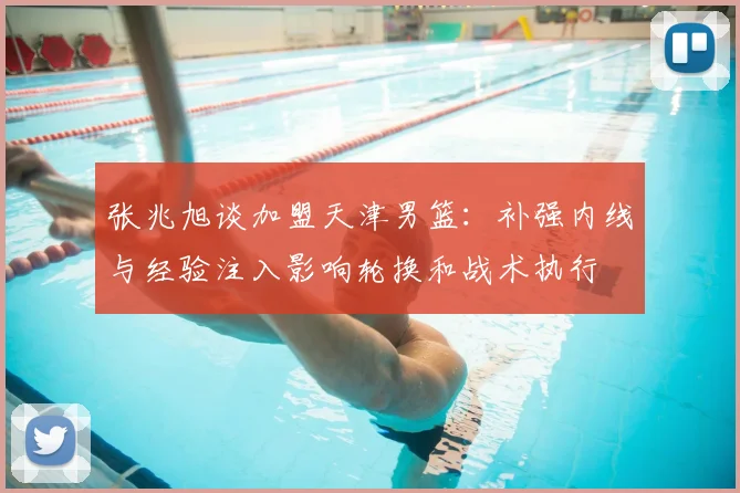 张兆旭谈加盟天津男篮：补强内线与经验注入影响轮换和战术执行