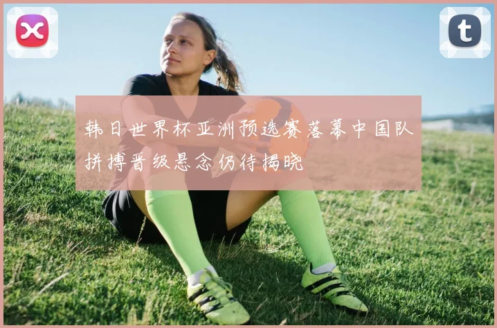 韩日世界杯亚洲预选赛落幕中国队拼搏晋级悬念仍待揭晓